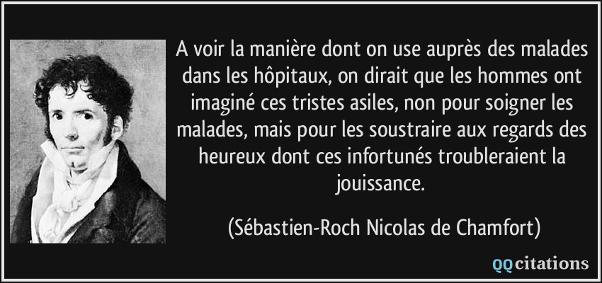 A voir la manière dont on use auprès des malades dans les hôpitaux, on dirait que les hommes ont imaginé ces tristes asiles, non pour soigner les malades, mais pour les soustraire aux regards des heureux dont ces infortunés troubleraient la jouissance.  - Sébastien-Roch Nicolas de Chamfort