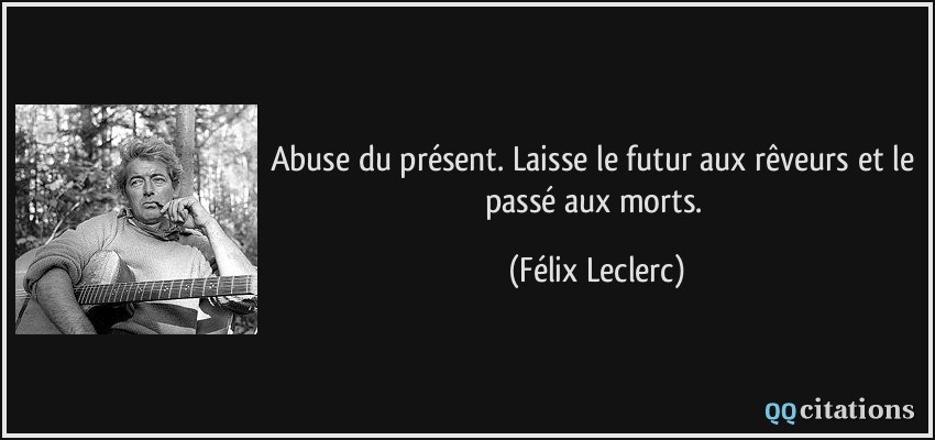 Abuse du présent. Laisse le futur aux rêveurs et le passé aux morts.  - Félix Leclerc