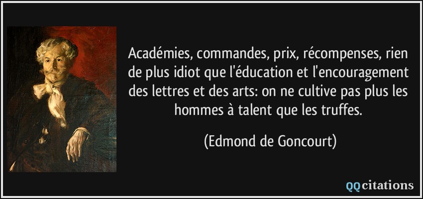 Académies, commandes, prix, récompenses, rien de plus idiot que l'éducation et l'encouragement des lettres et des arts: on ne cultive pas plus les hommes à talent que les truffes.  - Edmond de Goncourt