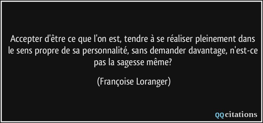 Accepter d'être ce que l'on est, tendre à se réaliser pleinement dans le sens propre de sa personnalité, sans demander davantage, n'est-ce pas la sagesse même?  - Françoise Loranger