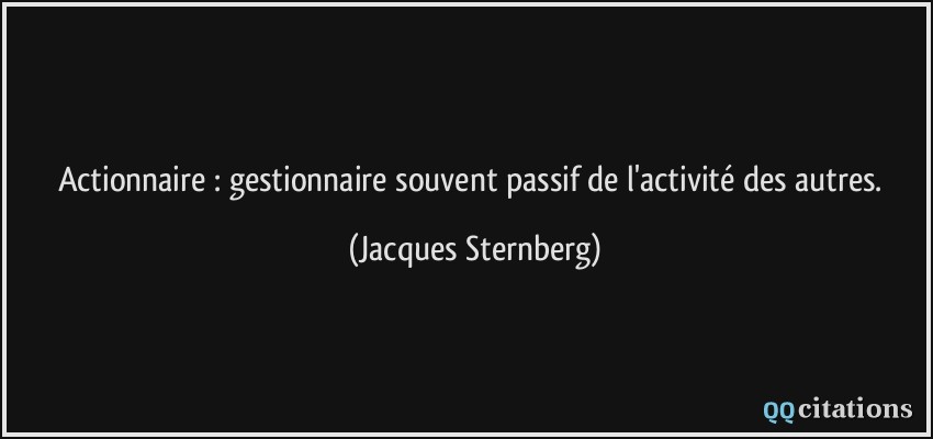 Actionnaire : gestionnaire souvent passif de l'activité des autres.  - Jacques Sternberg