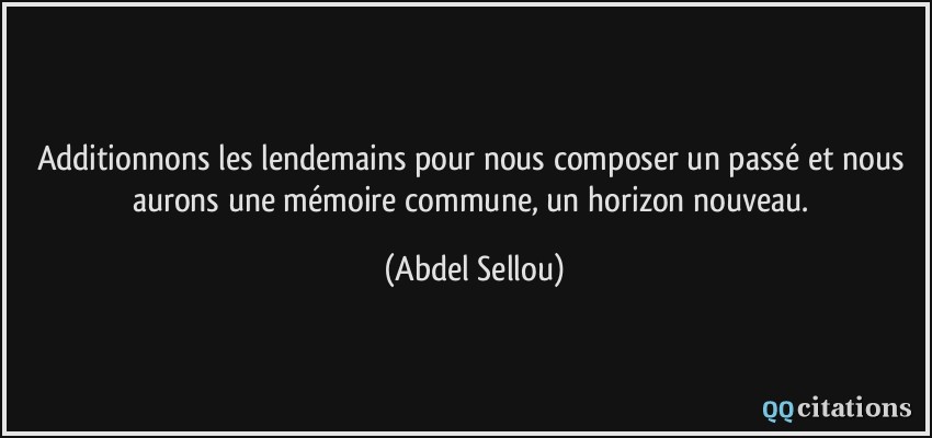 Additionnons les lendemains pour nous composer un passé et nous aurons une mémoire commune, un horizon nouveau.  - Abdel Sellou