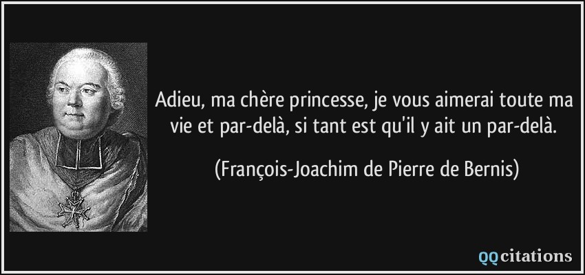Adieu, ma chère princesse, je vous aimerai toute ma vie et par-delà, si tant est qu'il y ait un par-delà.  - François-Joachim de Pierre de Bernis
