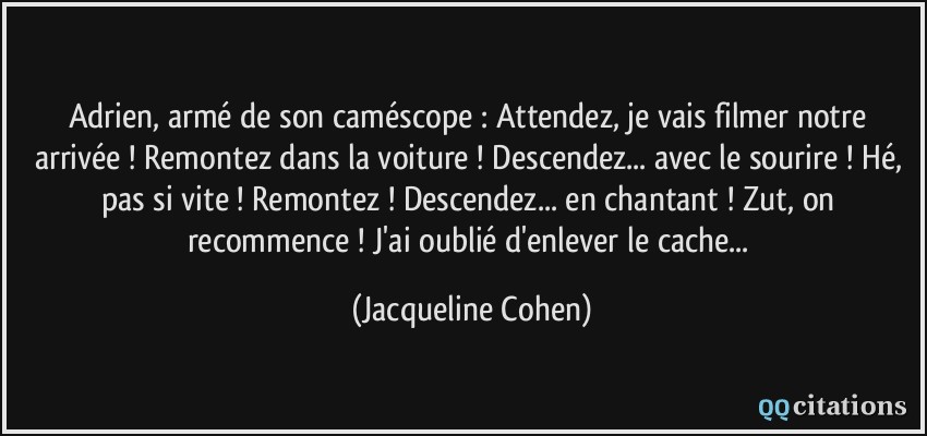 Adrien, armé de son caméscope : Attendez, je vais filmer notre arrivée ! Remontez dans la voiture ! Descendez... avec le sourire ! Hé, pas si vite ! Remontez ! Descendez... en chantant ! Zut, on recommence ! J'ai oublié d'enlever le cache...  - Jacqueline Cohen