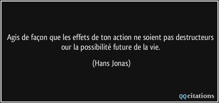 Agis de façon que les effets de ton action ne soient pas destructeurs our la possibilité future de la vie.  - Hans Jonas