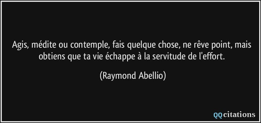 Agis, médite ou contemple, fais quelque chose, ne rêve point, mais obtiens que ta vie échappe à la servitude de l'effort.  - Raymond Abellio