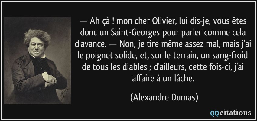 — Ah çà ! mon cher Olivier, lui dis-je, vous êtes donc un Saint-Georges pour parler comme cela d'avance. — Non, je tire même assez mal, mais j'ai le poignet solide, et, sur le terrain, un sang-froid de tous les diables ; d'ailleurs, cette fois-ci, j'ai affaire à un lâche.  - Alexandre Dumas