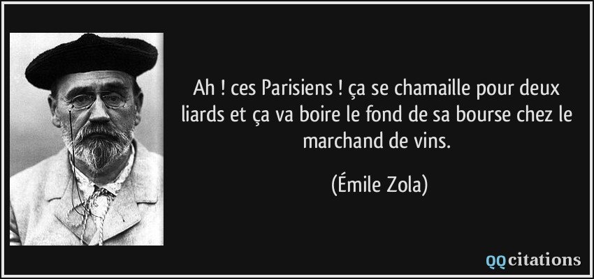 Ah ! ces Parisiens ! ça se chamaille pour deux liards et ça va boire le fond de sa bourse chez le marchand de vins.  - Émile Zola