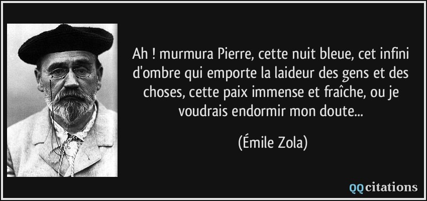 Ah ! murmura Pierre, cette nuit bleue, cet infini d'ombre qui emporte la laideur des gens et des choses, cette paix immense et fraîche, ou je voudrais endormir mon doute...  - Émile Zola