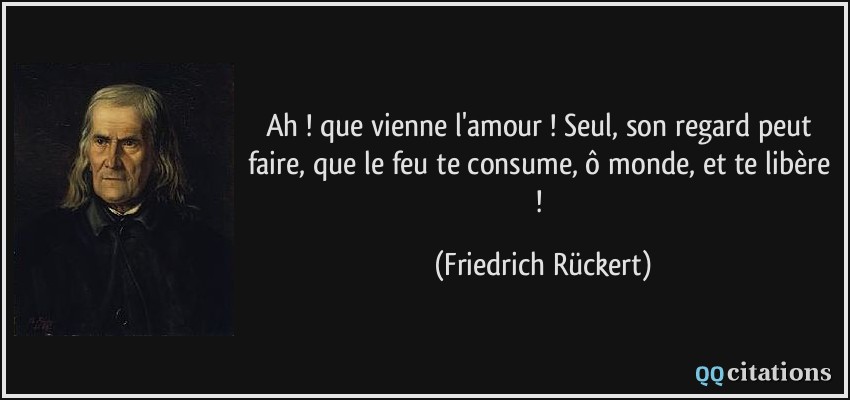 Ah ! que vienne l'amour ! Seul, son regard peut faire, que le feu te consume, ô monde, et te libère !  - Friedrich Rückert