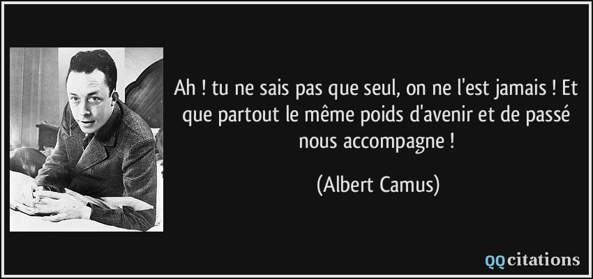 Ah ! tu ne sais pas que seul, on ne l'est jamais ! Et que partout le même poids d'avenir et de passé nous accompagne !  - Albert Camus