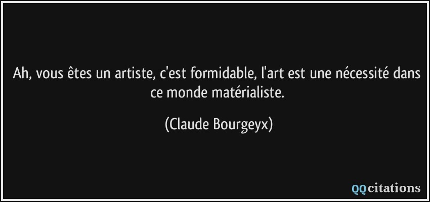 Ah, vous êtes un artiste, c'est formidable, l'art est une nécessité dans ce monde matérialiste.  - Claude Bourgeyx