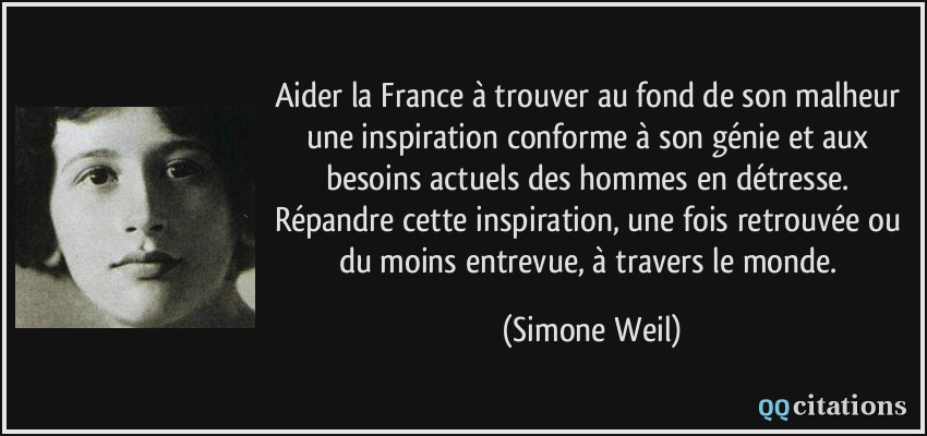 Aider la France à trouver au fond de son malheur une inspiration conforme à son génie et aux besoins actuels des hommes en détresse. Répandre cette inspiration, une fois retrouvée ou du moins entrevue, à travers le monde.  - Simone Weil