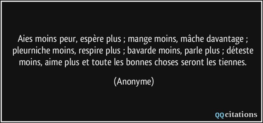 Aies moins peur, espère plus ; mange moins, mâche davantage ; pleurniche moins, respire plus ; bavarde moins, parle plus ; déteste moins, aime plus et toute les bonnes choses seront les tiennes.  - Anonyme