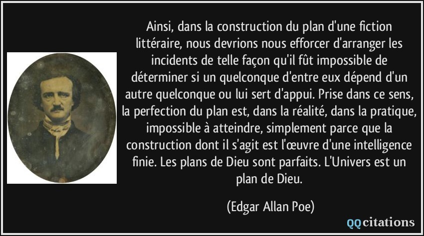 Ainsi, dans la construction du plan d'une fiction littéraire, nous devrions nous efforcer d'arranger les incidents de telle façon qu'il fût impossible de déterminer si un quelconque d'entre eux dépend d'un autre quelconque ou lui sert d'appui. Prise dans ce sens, la perfection du plan est, dans la réalité, dans la pratique, impossible à atteindre, simplement parce que la construction dont il s'agit est l'œuvre d'une intelligence finie. Les plans de Dieu sont parfaits. L'Univers est un plan de Dieu.  - Edgar Allan Poe