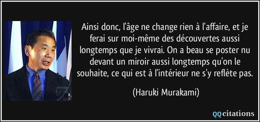 Ainsi donc, l'âge ne change rien à l'affaire, et je ferai sur moi-même des découvertes aussi longtemps que je vivrai. On a beau se poster nu devant un miroir aussi longtemps qu'on le souhaite, ce qui est à l'intérieur ne s'y reflète pas.  - Haruki Murakami