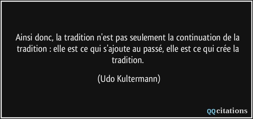 Ainsi donc, la tradition n'est pas seulement la continuation de la tradition : elle est ce qui s'ajoute au passé, elle est ce qui crée la tradition.  - Udo Kultermann
