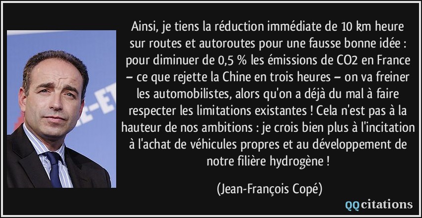 Ainsi, je tiens la réduction immédiate de 10 km/heure sur routes et autoroutes pour une fausse bonne idée : pour diminuer de 0,5 % les émissions de CO2 en France – ce que rejette la Chine en trois heures – on va freiner les automobilistes, alors qu'on a déjà du mal à faire respecter les limitations existantes ! Cela n'est pas à la hauteur de nos ambitions : je crois bien plus à l'incitation à l'achat de véhicules propres et au développement de notre filière hydrogène !  - Jean-François Copé
