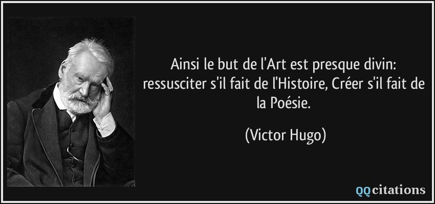 Ainsi le but de l'Art est presque divin: ressusciter s'il fait de l'Histoire, Créer s'il fait de la Poésie.  - Victor Hugo