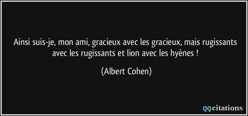 Ainsi suis-je, mon ami, gracieux avec les gracieux, mais rugissants avec les rugissants et lion avec les hyènes !  - Albert Cohen