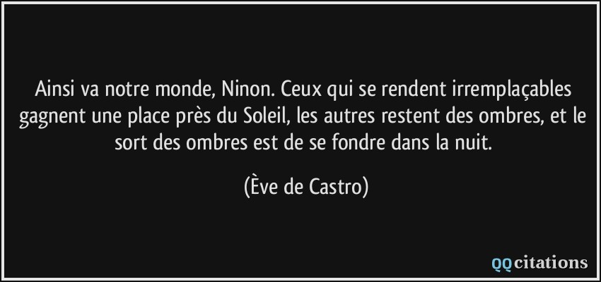 Ainsi va notre monde, Ninon. Ceux qui se rendent irremplaçables gagnent une place près du Soleil, les autres restent des ombres, et le sort des ombres est de se fondre dans la nuit.  - Ève de Castro