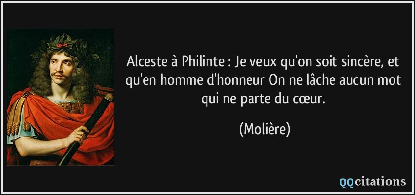 Alceste à Philinte : Je veux qu'on soit sincère, et qu'en homme d'honneur On ne lâche aucun mot qui ne parte du cœur.  - Molière