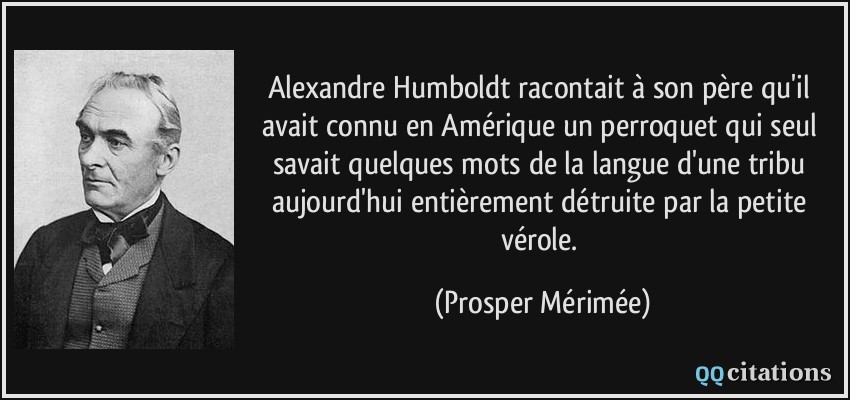 Alexandre Humboldt racontait à son père qu'il avait connu en Amérique un perroquet qui seul savait quelques mots de la langue d'une tribu aujourd'hui entièrement détruite par la petite vérole.  - Prosper Mérimée