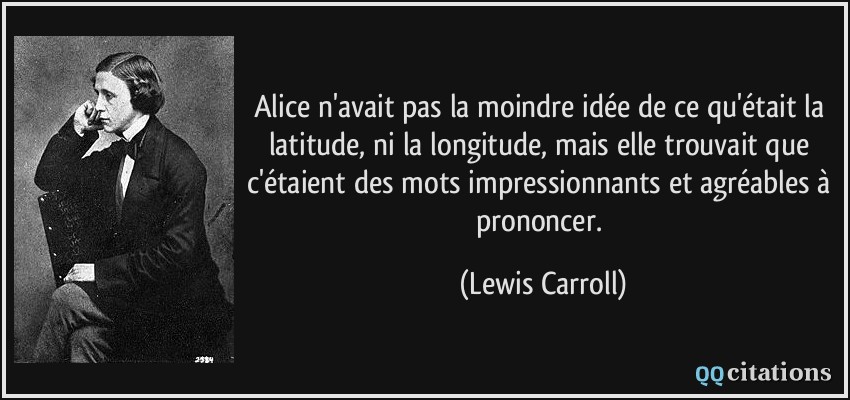 Alice n'avait pas la moindre idée de ce qu'était la latitude, ni la longitude, mais elle trouvait que c'étaient des mots impressionnants et agréables à prononcer.  - Lewis Carroll