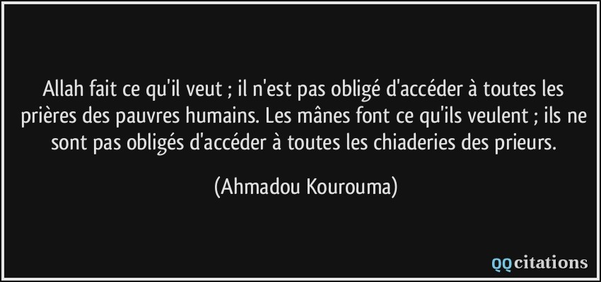 Allah fait ce qu'il veut ; il n'est pas obligé d'accéder à toutes les prières des pauvres humains. Les mânes font ce qu'ils veulent ; ils ne sont pas obligés d'accéder à toutes les chiaderies des prieurs.  - Ahmadou Kourouma