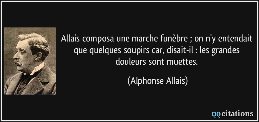 Allais composa une marche funèbre ; on n'y entendait que quelques soupirs car, disait-il : les grandes douleurs sont muettes.  - Alphonse Allais