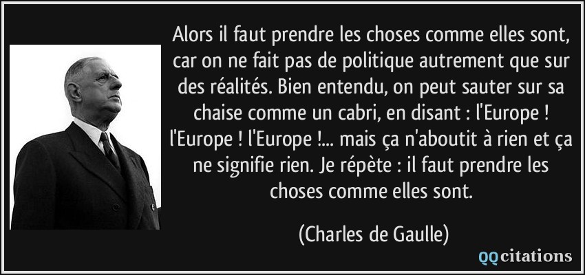Alors il faut prendre les choses comme elles sont, car on ne fait pas de politique autrement que sur des réalités. Bien entendu, on peut sauter sur sa chaise comme un cabri, en disant : l'Europe ! l'Europe ! l'Europe !... mais ça n'aboutit à rien et ça ne signifie rien. Je répète : il faut prendre les choses comme elles sont.  - Charles de Gaulle