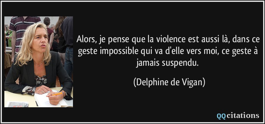 Alors, je pense que la violence est aussi là, dans ce geste impossible qui va d'elle vers moi, ce geste à jamais suspendu.  - Delphine de Vigan