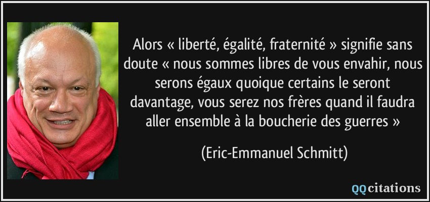 Alors « liberté, égalité, fraternité » signifie sans doute « nous sommes libres de vous envahir, nous serons égaux quoique certains le seront davantage, vous serez nos frères quand il faudra aller ensemble à la boucherie des guerres »  - Eric-Emmanuel Schmitt