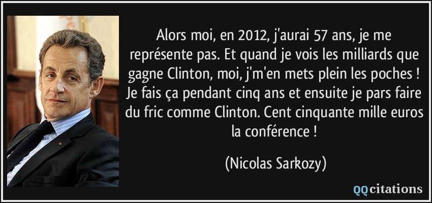 Alors moi, en 2012, j'aurai 57 ans, je me représente pas. Et quand je vois les milliards que gagne Clinton, moi, j'm'en mets plein les poches ! Je fais ça pendant cinq ans et ensuite je pars faire du fric comme Clinton. Cent cinquante mille euros la conférence !  - Nicolas Sarkozy