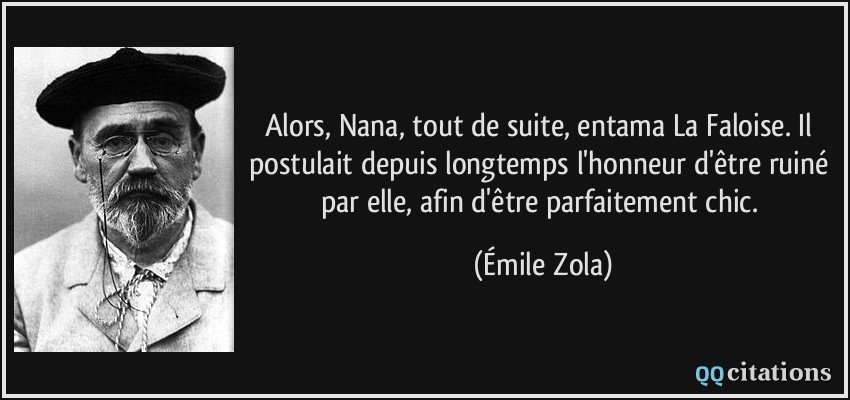 Alors, Nana, tout de suite, entama La Faloise. Il postulait depuis longtemps l'honneur d'être ruiné par elle, afin d'être parfaitement chic.  - Émile Zola