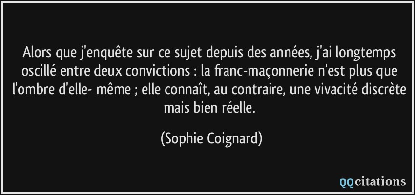 Alors que j'enquête sur ce sujet depuis des années, j'ai longtemps oscillé entre deux convictions : la franc-maçonnerie n'est plus que l'ombre d'elle- même ; elle connaît, au contraire, une vivacité discrète mais bien réelle.  - Sophie Coignard