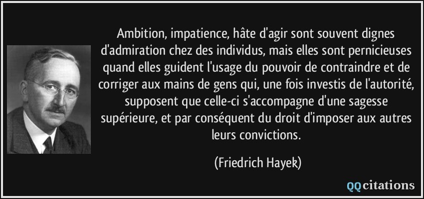Ambition, impatience, hâte d'agir sont souvent dignes d'admiration chez des individus, mais elles sont pernicieuses quand elles guident l'usage du pouvoir de contraindre et de corriger aux mains de gens qui, une fois investis de l'autorité, supposent que celle-ci s'accompagne d'une sagesse supérieure, et par conséquent du droit d'imposer aux autres leurs convictions.  - Friedrich Hayek