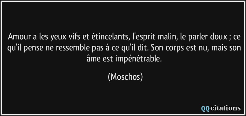 Amour a les yeux vifs et étincelants, l'esprit malin, le parler doux ; ce qu'il pense ne ressemble pas à ce qu'il dit. Son corps est nu, mais son âme est impénétrable.  - Moschos