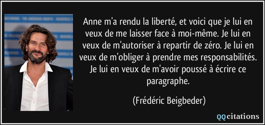 Anne m'a rendu la liberté, et voici que je lui en veux de me laisser face à moi-même. Je lui en veux de m'autoriser à repartir de zéro. Je lui en veux de m'obliger à prendre mes responsabilités. Je lui en veux de m'avoir poussé à écrire ce paragraphe.  - Frédéric Beigbeder