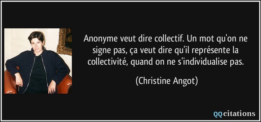 Anonyme veut dire collectif. Un mot qu'on ne signe pas, ça veut dire qu'il représente la collectivité, quand on ne s'individualise pas.  - Christine Angot
