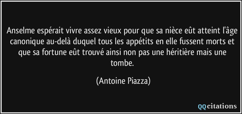 Anselme espérait vivre assez vieux pour que sa nièce eût atteint l'âge canonique au-delà duquel tous les appétits en elle fussent morts et que sa fortune eût trouvé ainsi non pas une héritière mais une tombe.  - Antoine Piazza