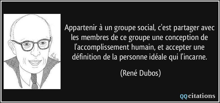 Appartenir à un groupe social, c'est partager avec les membres de ce groupe une conception de l'accomplissement humain, et accepter une définition de la personne idéale qui l'incarne.  - René Dubos