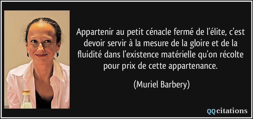 Appartenir au petit cénacle fermé de l'élite, c'est devoir servir à la mesure de la gloire et de la fluidité dans l'existence matérielle qu'on récolte pour prix de cette appartenance.  - Muriel Barbery