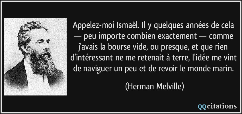Appelez-moi Ismaël. Il y quelques années de cela — peu importe combien exactement — comme j'avais la bourse vide, ou presque, et que rien d'intéressant ne me retenait à terre, l'idée me vint de naviguer un peu et de revoir le monde marin.  - Herman Melville