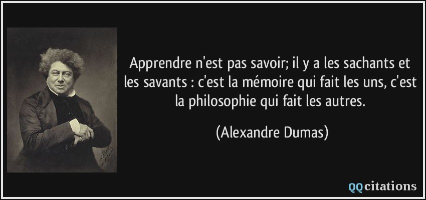 Apprendre n'est pas savoir; il y a les sachants et les savants : c'est la mémoire qui fait les uns, c'est la philosophie qui fait les autres.  - Alexandre Dumas