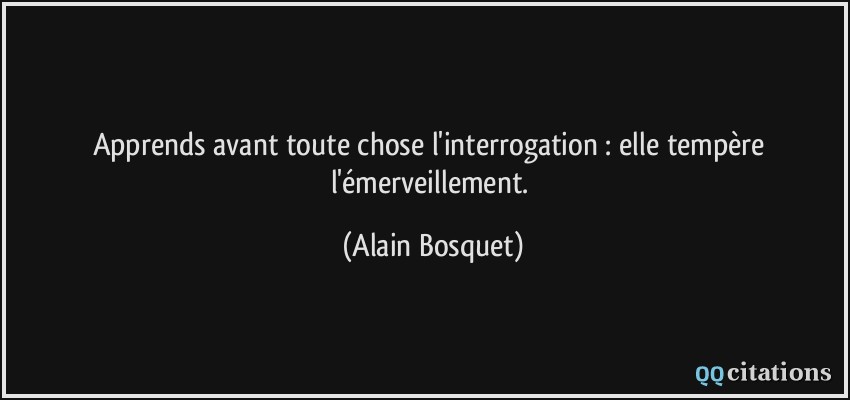 Apprends avant toute chose l'interrogation : elle tempère l'émerveillement.  - Alain Bosquet
