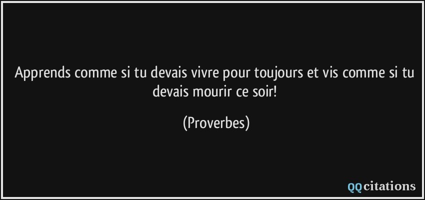 Apprends comme si tu devais vivre pour toujours et vis comme si tu devais mourir ce soir!  - Proverbes