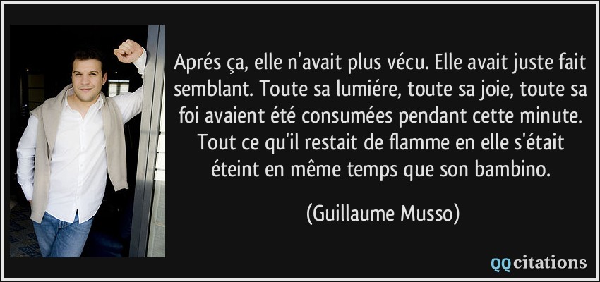 Aprés ça, elle n'avait plus vécu. Elle avait juste fait semblant. Toute sa lumiére, toute sa joie, toute sa foi avaient été consumées pendant cette minute. Tout ce qu'il restait de flamme en elle s'était éteint en même temps que son bambino.  - Guillaume Musso