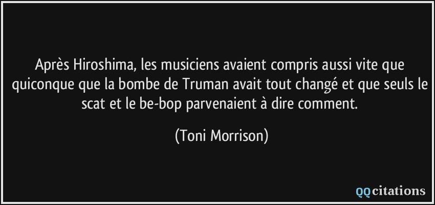 Après Hiroshima, les musiciens avaient compris aussi vite que quiconque que la bombe de Truman avait tout changé et que seuls le scat et le be-bop parvenaient à dire comment.  - Toni Morrison