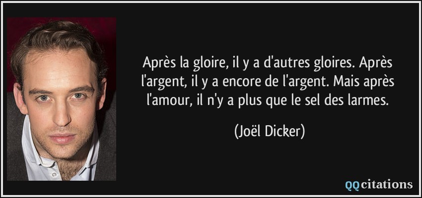 Après la gloire, il y a d'autres gloires. Après l'argent, il y a encore de l'argent. Mais après l'amour, il n'y a plus que le sel des larmes.  - Joël Dicker